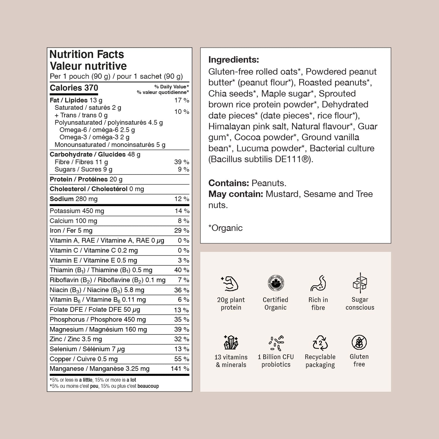 Serving Size: 1 pouch (90 g).
Calories: 370.
Total Fat/Lipides : 13 g (17% Daily Value), including:
Saturated Fat: 2 g (10% DV).
Trans Fat: 0 g.
Polyunsaturated Fat: 4.5 g (with 2.5 g Omega-6 and 2 g Omega-3).
Monounsaturated Fat: 5 g.
Carbohydrates/Glucides : 48 g, including:
Fibre: 11 g (39% DV).
Sugars: 9 g (9% DV).
Protein / Protéines: 20 g.
Cholesterol / Cholestérol: 0 mg.
Sodium: 280 mg (12% DV).
Potassium: 450 mg (14% DV).
Calcium: 100 mg (8% DV).
Iron / Fer: 5 mg (29% DV).